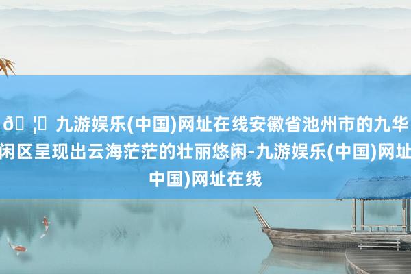 🦄九游娱乐(中国)网址在线安徽省池州市的九华山悠闲区呈现出云海茫茫的壮丽悠闲-九游娱乐(中国)网址在线
