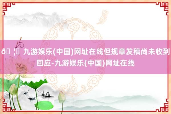 🦄九游娱乐(中国)网址在线但规章发稿尚未收到回应-九游娱乐(中国)网址在线