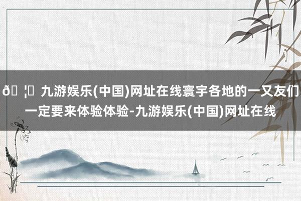 🦄九游娱乐(中国)网址在线寰宇各地的一又友们一定要来体验体验-九游娱乐(中国)网址在线