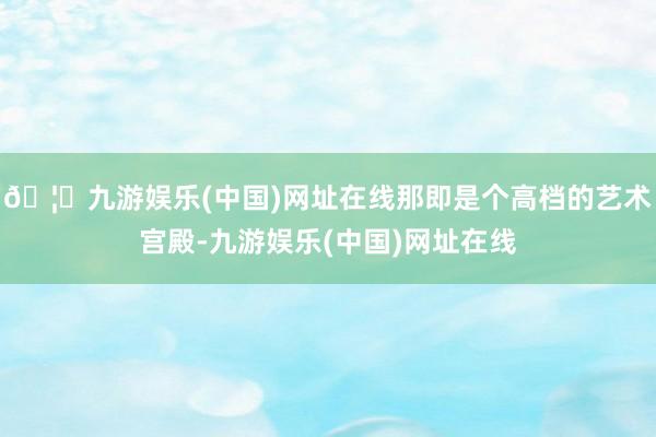🦄九游娱乐(中国)网址在线那即是个高档的艺术宫殿-九游娱乐(中国)网址在线