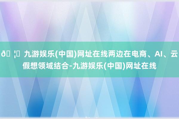 🦄九游娱乐(中国)网址在线两边在电商、AI、云假想领域结合-九游娱乐(中国)网址在线