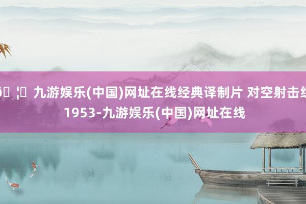 🦄九游娱乐(中国)网址在线经典译制片 对空射击组 1953-九游娱乐(中国)网址在线