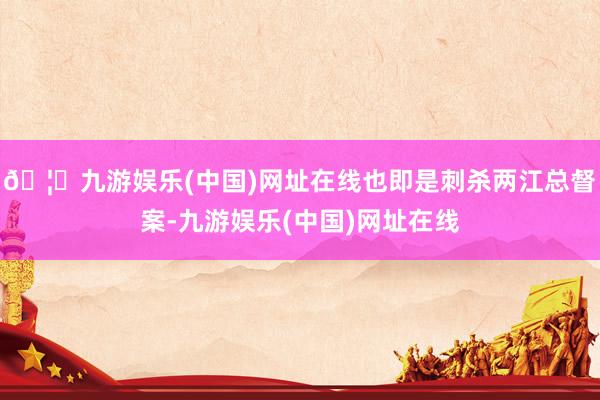 🦄九游娱乐(中国)网址在线也即是刺杀两江总督案-九游娱乐(中国)网址在线