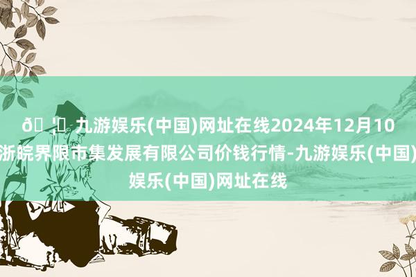 🦄九游娱乐(中国)网址在线2024年12月10日江苏苏浙皖界限市集发展有限公司价钱行情-九游娱乐(中国)网址在线
