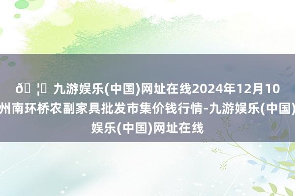 🦄九游娱乐(中国)网址在线2024年12月10日江苏苏州南环桥农副家具批发市集价钱行情-九游娱乐(中国)网址在线