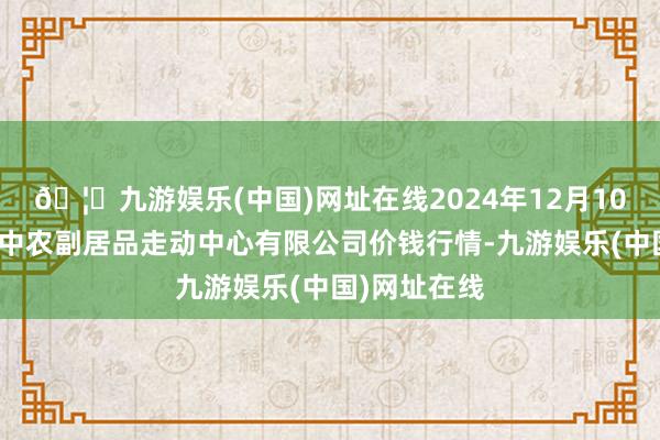 🦄九游娱乐(中国)网址在线2024年12月10日江苏省苏中农副居品走动中心有限公司价钱行情-九游娱乐(中国)网址在线