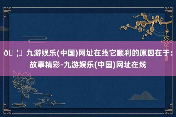 🦄九游娱乐(中国)网址在线它顺利的原因在于：故事精彩-九游娱乐(中国)网址在线