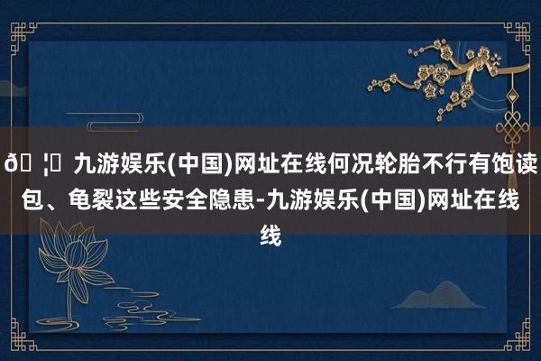 🦄九游娱乐(中国)网址在线何况轮胎不行有饱读包、龟裂这些安全隐患-九游娱乐(中国)网址在线