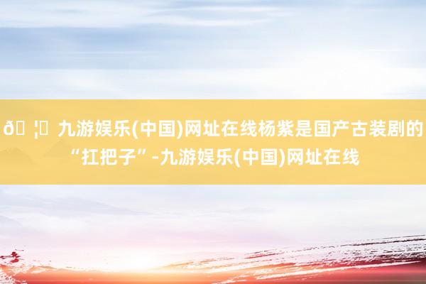 🦄九游娱乐(中国)网址在线杨紫是国产古装剧的“扛把子”-九游娱乐(中国)网址在线