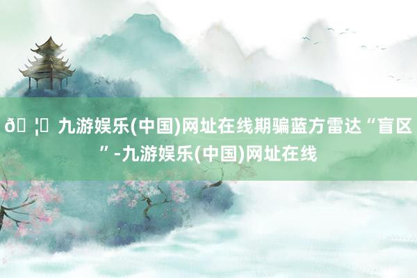 🦄九游娱乐(中国)网址在线期骗蓝方雷达“盲区”-九游娱乐(中国)网址在线