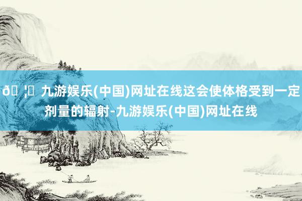 🦄九游娱乐(中国)网址在线这会使体格受到一定剂量的辐射-九游娱乐(中国)网址在线