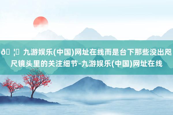 🦄九游娱乐(中国)网址在线而是台下那些没出咫尺镜头里的关注细节-九游娱乐(中国)网址在线