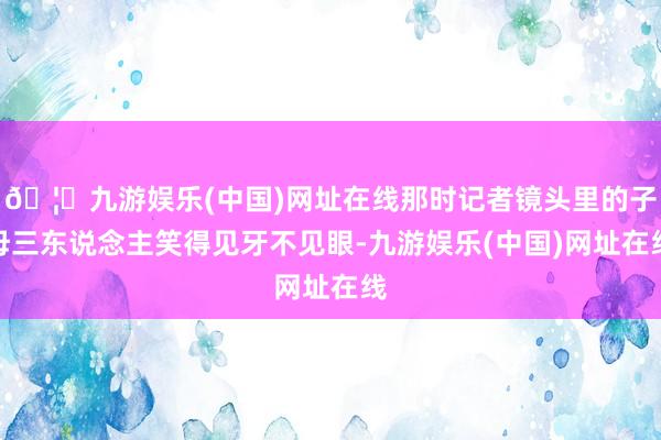 🦄九游娱乐(中国)网址在线那时记者镜头里的子母三东说念主笑得见牙不见眼-九游娱乐(中国)网址在线