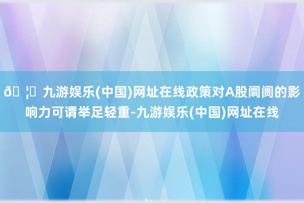 🦄九游娱乐(中国)网址在线政策对A股阛阓的影响力可谓举足轻重-九游娱乐(中国)网址在线