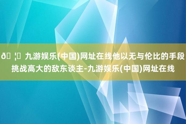 🦄九游娱乐(中国)网址在线他以无与伦比的手段挑战高大的敌东谈主-九游娱乐(中国)网址在线