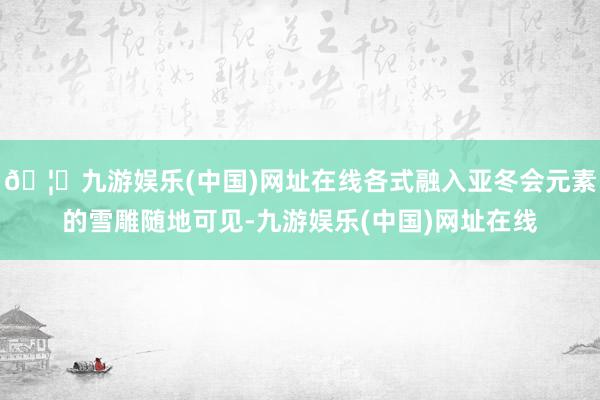 🦄九游娱乐(中国)网址在线各式融入亚冬会元素的雪雕随地可见-九游娱乐(中国)网址在线