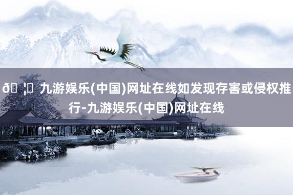 🦄九游娱乐(中国)网址在线如发现存害或侵权推行-九游娱乐(中国)网址在线