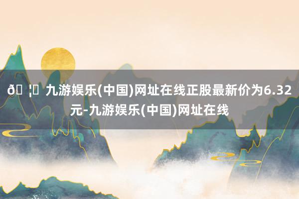 🦄九游娱乐(中国)网址在线正股最新价为6.32元-九游娱乐(中国)网址在线