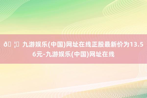 🦄九游娱乐(中国)网址在线正股最新价为13.56元-九游娱乐(中国)网址在线