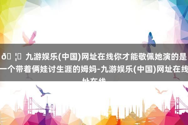 🦄九游娱乐(中国)网址在线你才能敬佩她演的是一个带着俩娃讨生涯的姆妈-九游娱乐(中国)网址在线
