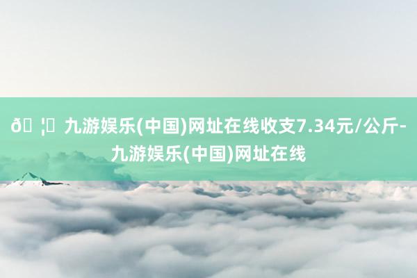 🦄九游娱乐(中国)网址在线收支7.34元/公斤-九游娱乐(中国)网址在线
