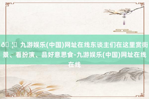 🦄九游娱乐(中国)网址在线东谈主们在这里赏街景、看扮演、品好意思食-九游娱乐(中国)网址在线