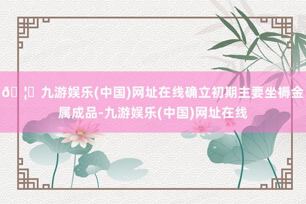 🦄九游娱乐(中国)网址在线确立初期主要坐褥金属成品-九游娱乐(中国)网址在线
