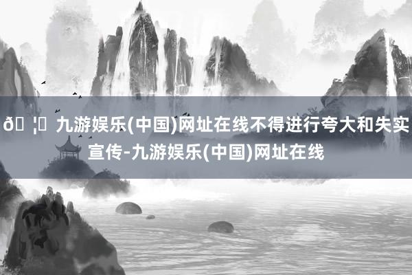 🦄九游娱乐(中国)网址在线不得进行夸大和失实宣传-九游娱乐(中国)网址在线