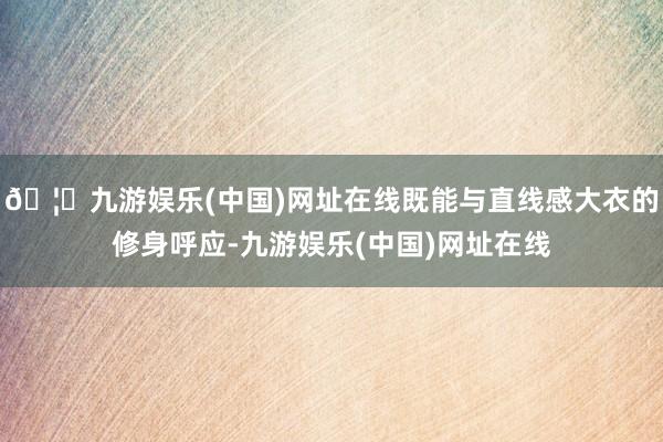 🦄九游娱乐(中国)网址在线既能与直线感大衣的修身呼应-九游娱乐(中国)网址在线