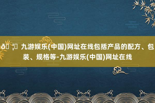 🦄九游娱乐(中国)网址在线包括产品的配方、包装、规格等-九游娱乐(中国)网址在线