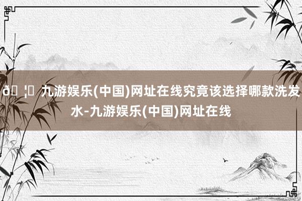 🦄九游娱乐(中国)网址在线究竟该选择哪款洗发水-九游娱乐(中国)网址在线