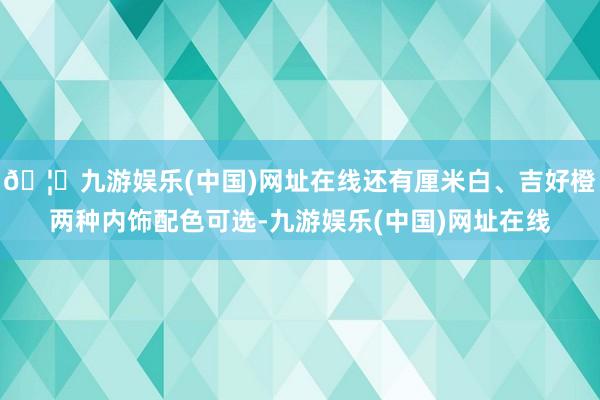 🦄九游娱乐(中国)网址在线还有厘米白、吉好橙两种内饰配色可选-九游娱乐(中国)网址在线