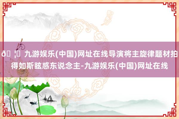🦄九游娱乐(中国)网址在线导演将主旋律题材拍得如斯眩惑东说念主-九游娱乐(中国)网址在线
