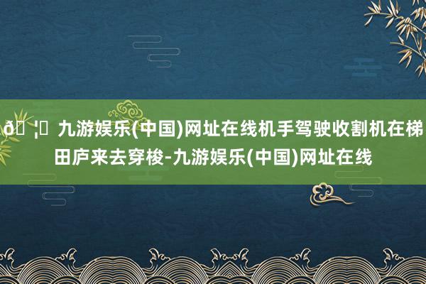 🦄九游娱乐(中国)网址在线机手驾驶收割机在梯田庐来去穿梭-九游娱乐(中国)网址在线