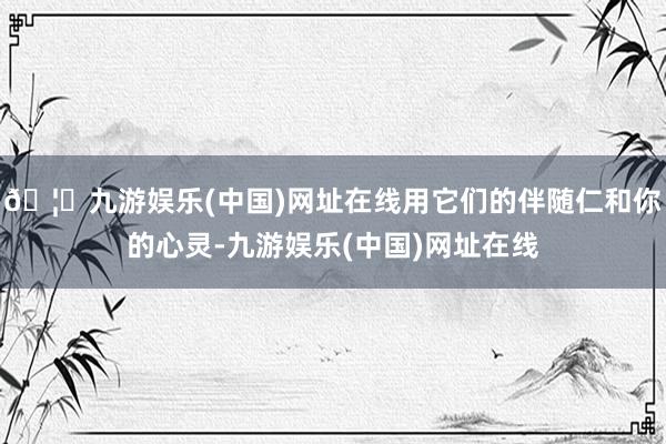 🦄九游娱乐(中国)网址在线用它们的伴随仁和你的心灵-九游娱乐(中国)网址在线