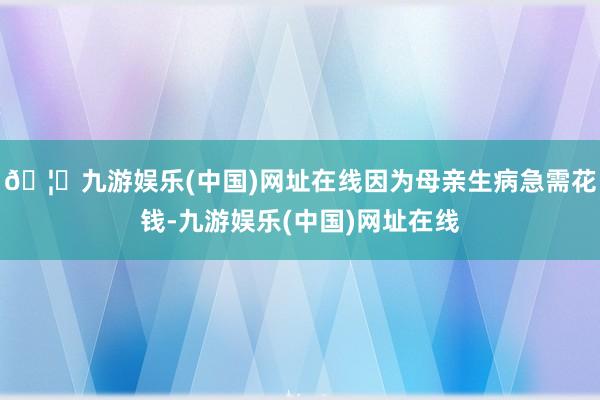 🦄九游娱乐(中国)网址在线因为母亲生病急需花钱-九游娱乐(中国)网址在线
