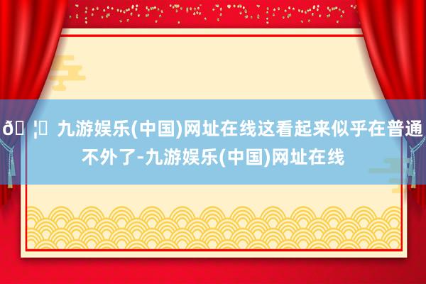 🦄九游娱乐(中国)网址在线这看起来似乎在普通不外了-九游娱乐(中国)网址在线