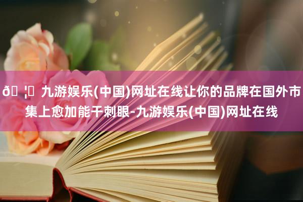 🦄九游娱乐(中国)网址在线让你的品牌在国外市集上愈加能干刺眼-九游娱乐(中国)网址在线