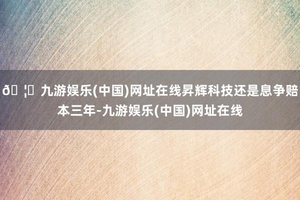🦄九游娱乐(中国)网址在线昇辉科技还是息争赔本三年-九游娱乐(中国)网址在线