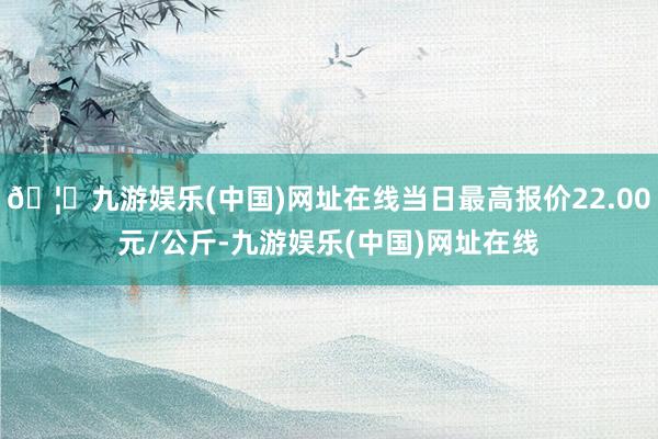 🦄九游娱乐(中国)网址在线当日最高报价22.00元/公斤-九游娱乐(中国)网址在线
