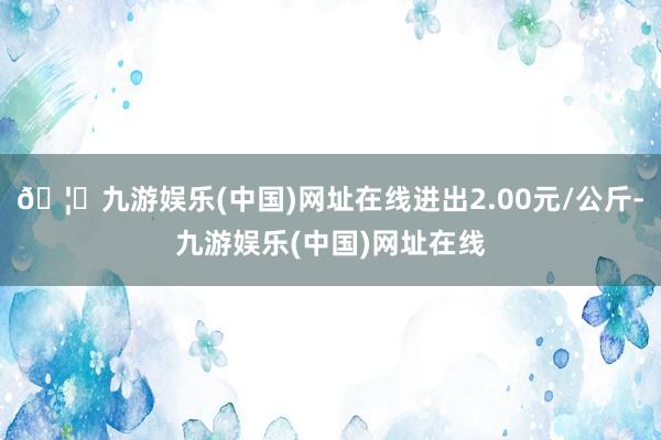 🦄九游娱乐(中国)网址在线进出2.00元/公斤-九游娱乐(中国)网址在线
