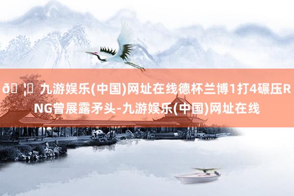 🦄九游娱乐(中国)网址在线德杯兰博1打4碾压RNG曾展露矛头-九游娱乐(中国)网址在线