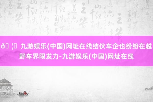 🦄九游娱乐(中国)网址在线结伙车企也纷纷在越野车界限发力-九游娱乐(中国)网址在线