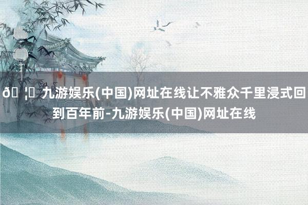 🦄九游娱乐(中国)网址在线让不雅众千里浸式回到百年前-九游娱乐(中国)网址在线