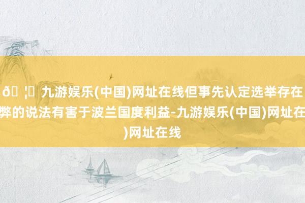 🦄九游娱乐(中国)网址在线但事先认定选举存在作弊的说法有害于波兰国度利益-九游娱乐(中国)网址在线