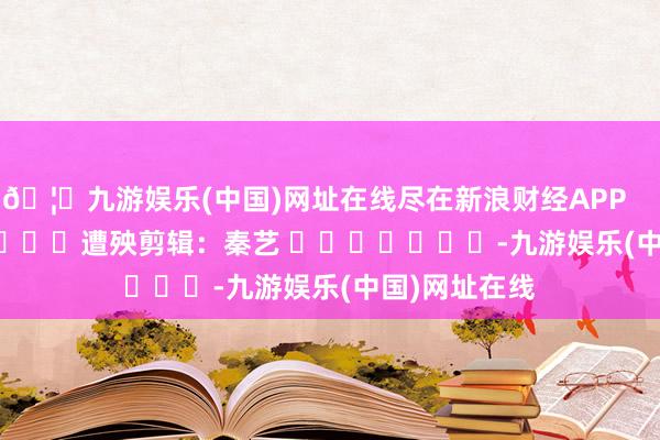 🦄九游娱乐(中国)网址在线尽在新浪财经APP            						遭殃剪辑：秦艺 							-九游娱乐(中国)网址在线