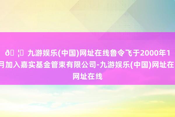 🦄九游娱乐(中国)网址在线鲁令飞于2000年10月加入嘉实基金管束有限公司-九游娱乐(中国)网址在线