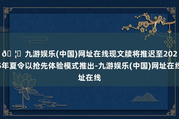 🦄九游娱乐(中国)网址在线现文牍将推迟至2025年夏令以抢先体验模式推出-九游娱乐(中国)网址在线