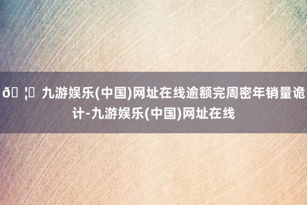 🦄九游娱乐(中国)网址在线逾额完周密年销量诡计-九游娱乐(中国)网址在线