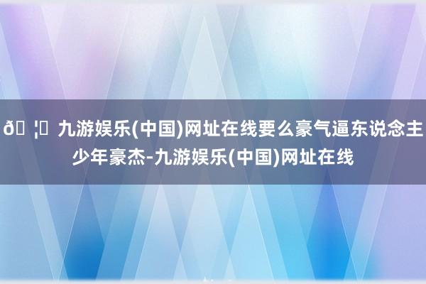 🦄九游娱乐(中国)网址在线要么豪气逼东说念主少年豪杰-九游娱乐(中国)网址在线